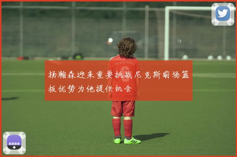 杨瀚森迎来重要挑战尼克斯前场篮板优势为他提供机会