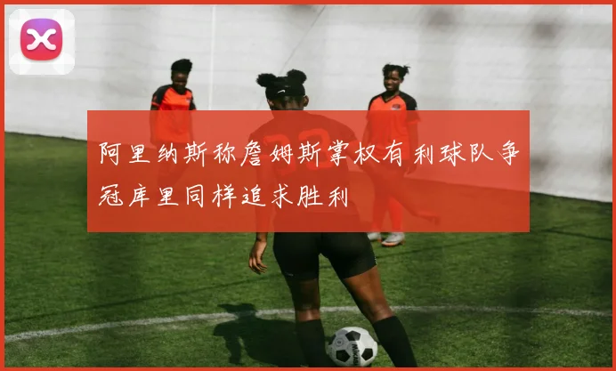 阿里纳斯称詹姆斯掌权有利球队争冠库里同样追求胜利