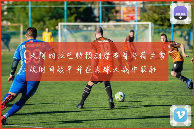 大阿姆拉巴特预测摩洛哥与荷兰常规时间战平并在点球大战中获胜