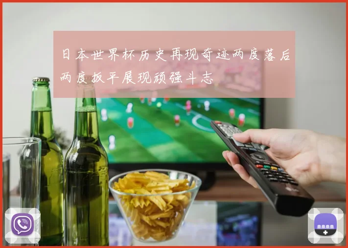 日本世界杯历史再现奇迹两度落后两度扳平展现顽强斗志