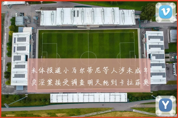 米体报道小马尔蒂尼等人涉未成年卖淫案接受调查明天轮到卡拉菲奥里接受问询