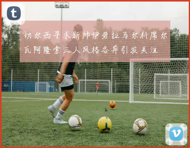 切尔西寻求新帅伊劳拉马尔科席尔瓦阿隆索三人风格各异引发关注