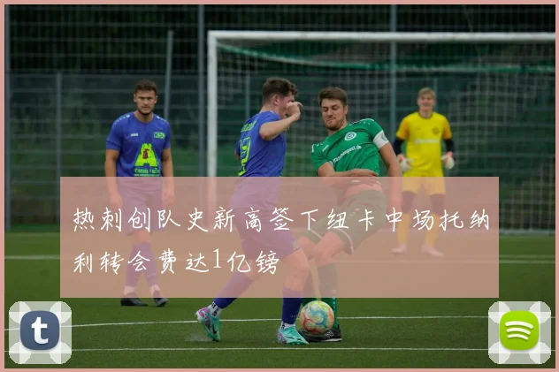 热刺创队史新高签下纽卡中场托纳利转会费达1亿镑