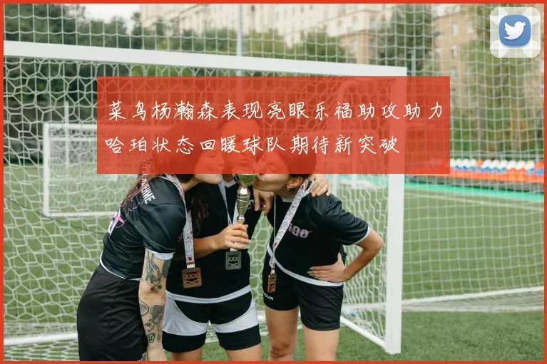 菜鸟杨瀚森表现亮眼乐福助攻助力哈珀状态回暖球队期待新突破