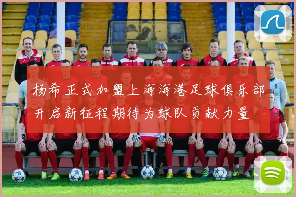 杨希正式加盟上海海港足球俱乐部开启新征程期待为球队贡献力量