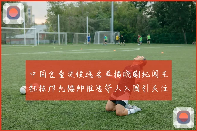 中国金童奖候选名单揭晓蒯纪闻王钰栋邝兆镭帅惟浩等人入围引关注