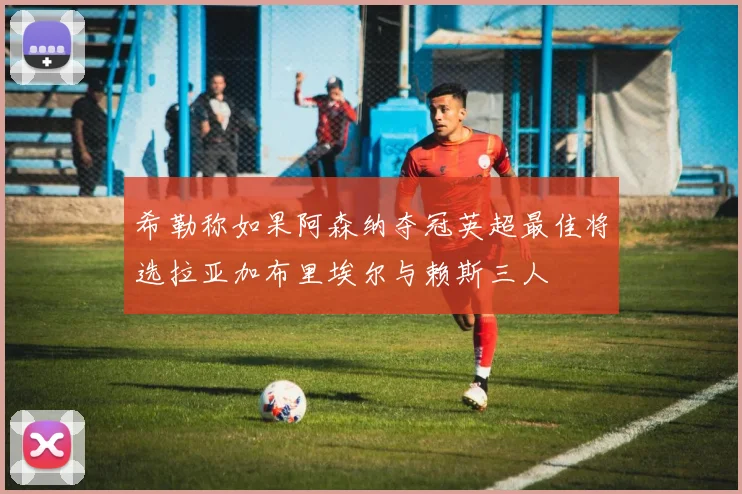 希勒称如果阿森纳夺冠英超最佳将选拉亚加布里埃尔与赖斯三人
