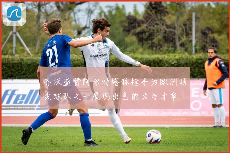 齐沃盛赞阿尔特塔称枪手为欧洲顶尖球队之一展现出色能力与才华