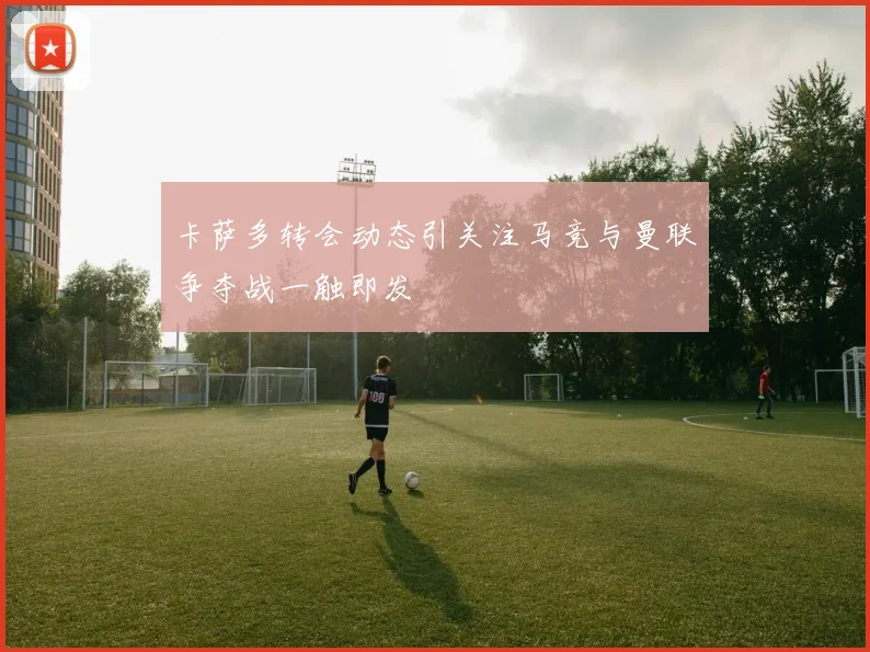 卡萨多转会动态引关注马竞与曼联争夺战一触即发