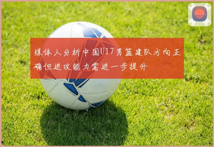 媒体人分析中国U17男篮建队方向正确但进攻能力需进一步提升