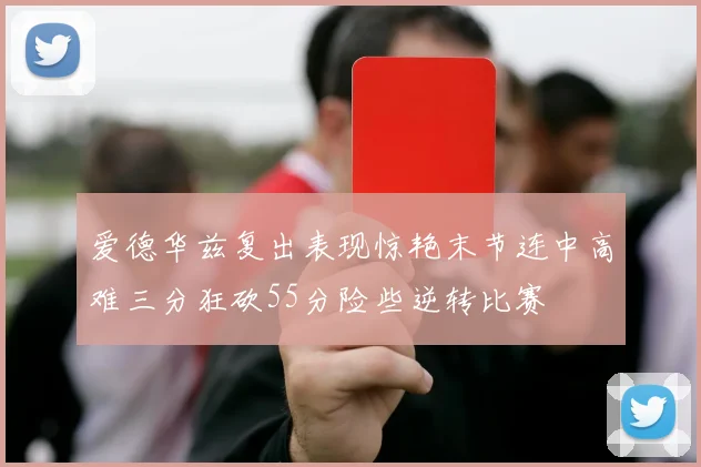 爱德华兹复出表现惊艳末节连中高难三分狂砍55分险些逆转比赛
