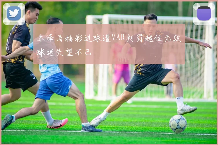 本泽马精彩进球遭VAR判罚越位无效球迷失望不已