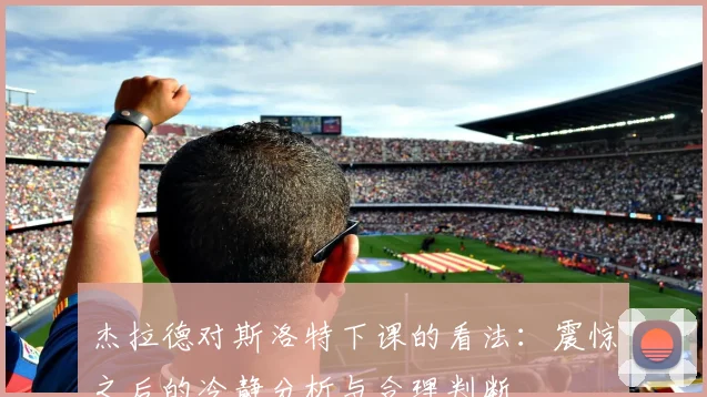 杰拉德对斯洛特下课的看法：震惊之后的冷静分析与合理判断