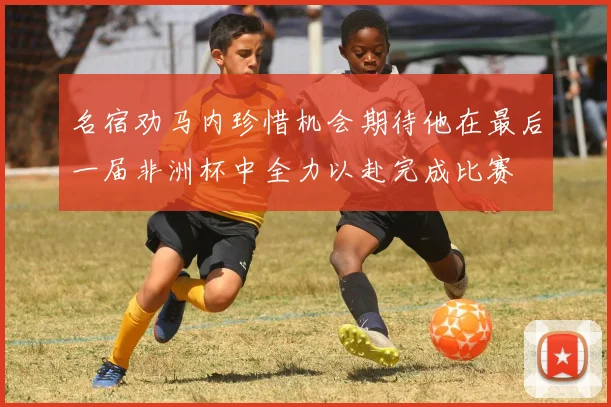 名宿劝马内珍惜机会期待他在最后一届非洲杯中全力以赴完成比赛