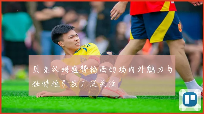 贝克汉姆盛赞梅西的场内外魅力与独特性引发广泛关注