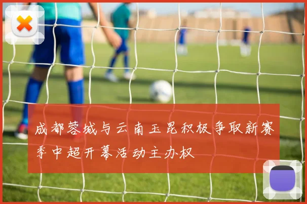 成都蓉城与云南玉昆积极争取新赛季中超开幕活动主办权