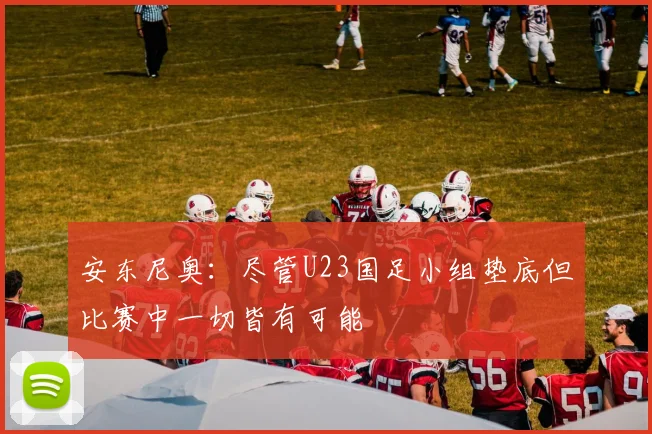 安东尼奥：尽管U23国足小组垫底但比赛中一切皆有可能