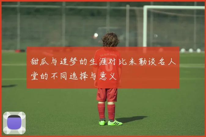 甜瓜与追梦的生涯对比米勒谈名人堂的不同选择与意义
