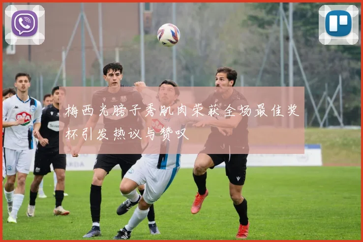 梅西光膀子秀肌肉荣获全场最佳奖杯引发热议与赞叹