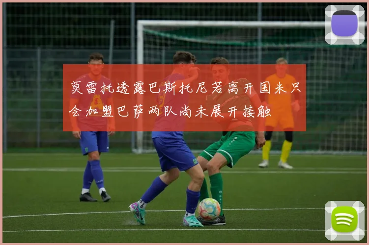 莫雷托透露巴斯托尼若离开国米只会加盟巴萨两队尚未展开接触