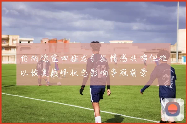 伦纳德重回猛龙引发情感共鸣但难以恢复巅峰状态影响争冠前景