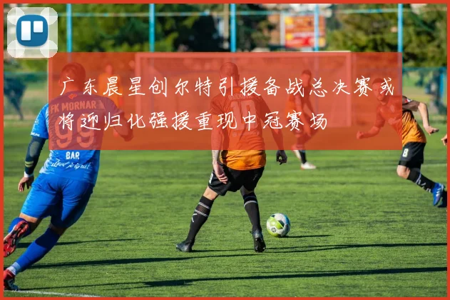 广东晨星创尔特引援备战总决赛或将迎归化强援重现中冠赛场