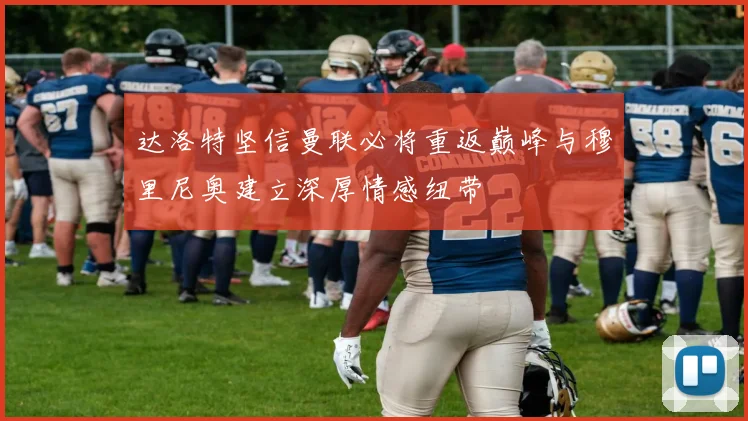 达洛特坚信曼联必将重返巅峰与穆里尼奥建立深厚情感纽带
