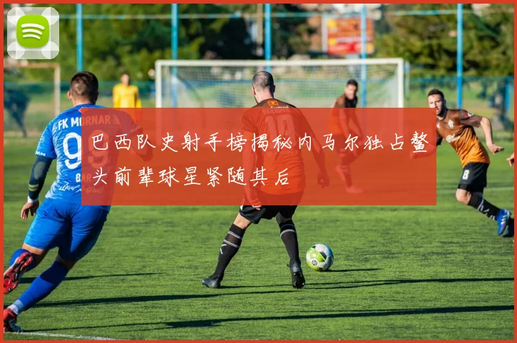 巴西队史射手榜揭秘内马尔独占鳌头前辈球星紧随其后