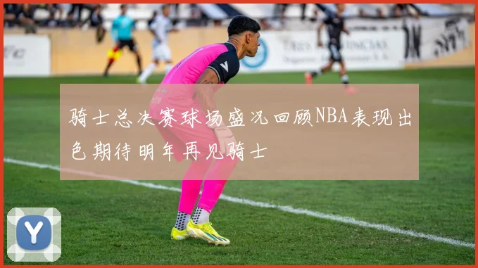 骑士总决赛球场盛况回顾NBA表现出色期待明年再见骑士