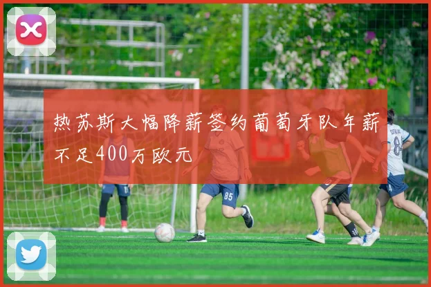 热苏斯大幅降薪签约葡萄牙队年薪不足400万欧元