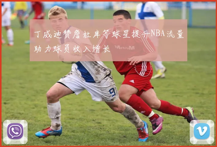 丁威迪赞詹杜库等球星提升NBA流量助力球员收入增长