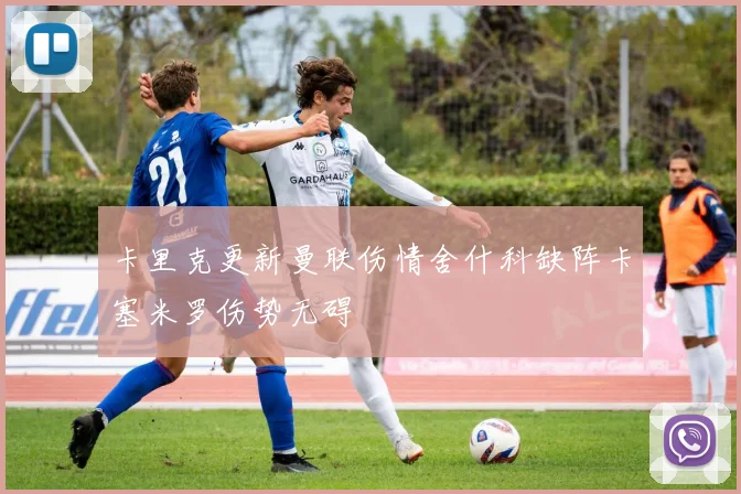 卡里克更新曼联伤情舍什科缺阵卡塞米罗伤势无碍