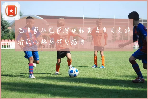 巴多萨从巴萨球迷转变为皇马支持者的心路历程与感悟